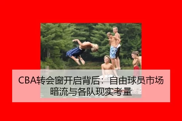 CBA转会窗开启背后：自由球员市场暗流与各队现实考量